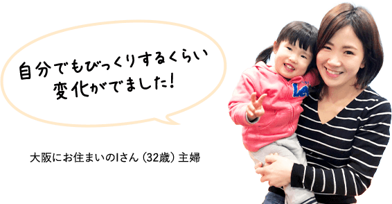 自分でもびっくりするくらい 変化がでました!大阪にお住まいのIさん(32歳)主婦